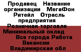 Продавец › Название организации ­ МегаФон Ритейл › Отрасль предприятия ­ Розничная торговля › Минимальный оклад ­ 25 000 - Все города Работа » Вакансии   . Владимирская обл.,Муромский р-н